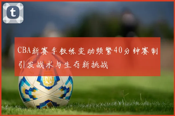 CBA新赛季教练变动频繁40分钟赛制引发战术与生存新挑战