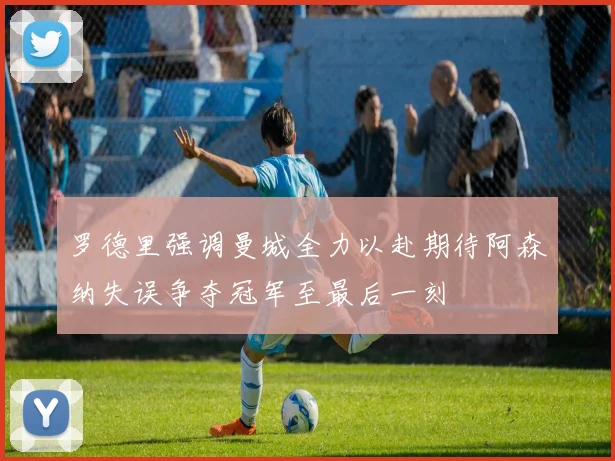 罗德里强调曼城全力以赴期待阿森纳失误争夺冠军至最后一刻