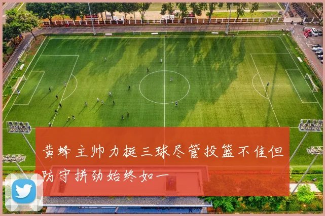 黄蜂主帅力挺三球尽管投篮不佳但防守拼劲始终如一