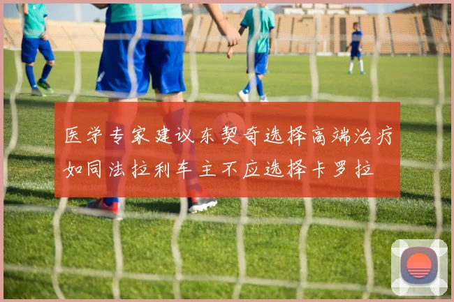 医学专家建议东契奇选择高端治疗如同法拉利车主不应选择卡罗拉