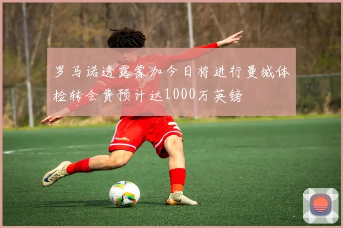 罗马诺透露蒙加今日将进行曼城体检转会费预计达1000万英镑