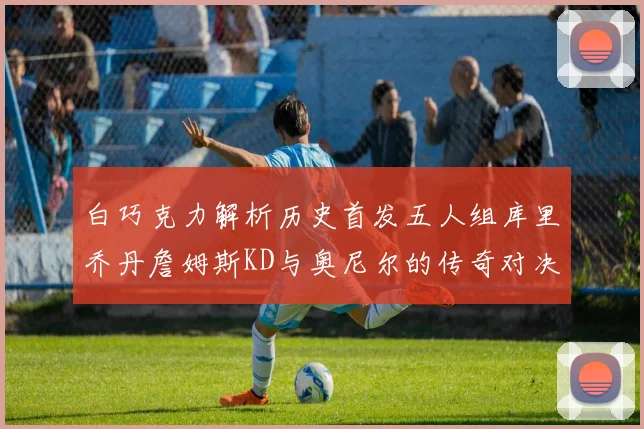 白巧克力解析历史首发五人组库里乔丹詹姆斯KD与奥尼尔的传奇对决与影响
