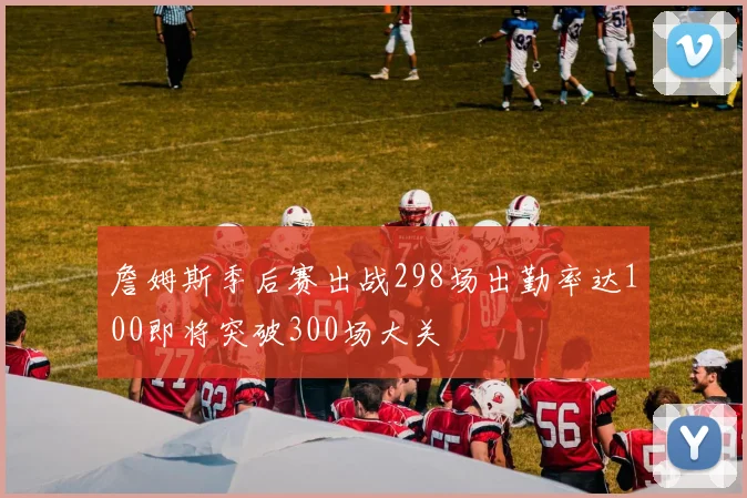 詹姆斯季后赛出战298场出勤率达100即将突破300场大关