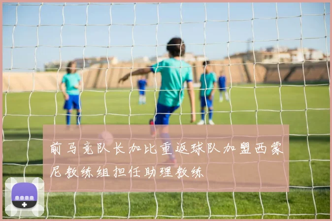 前马竞队长加比重返球队加盟西蒙尼教练组担任助理教练