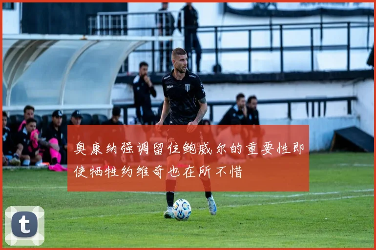 奥康纳强调留住鲍威尔的重要性即使牺牲约维奇也在所不惜