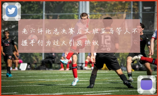 老六评论总决赛后文班亚马等人不握手行为过火引发热议