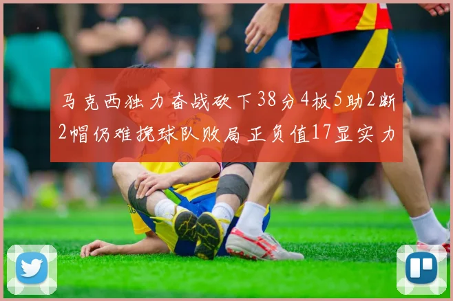 马克西独力奋战砍下38分4板5助2断2帽仍难挽球队败局正负值17显实力