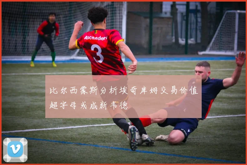 比尔西蒙斯分析埃奇库姆交易价值超字母或成新韦德