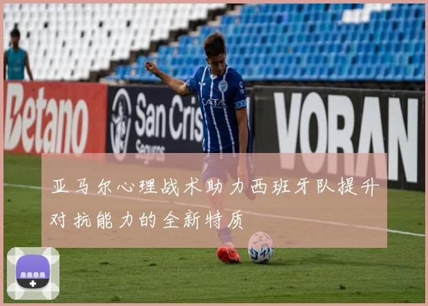 亚马尔心理战术助力西班牙队提升对抗能力的全新特质
