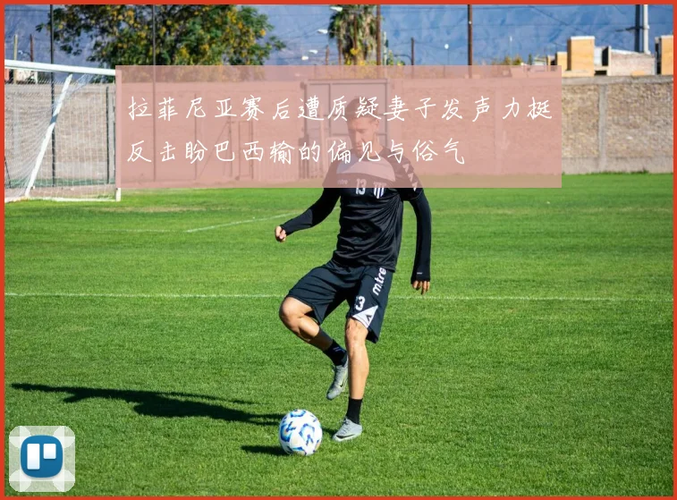 拉菲尼亚赛后遭质疑妻子发声力挺反击盼巴西输的偏见与俗气