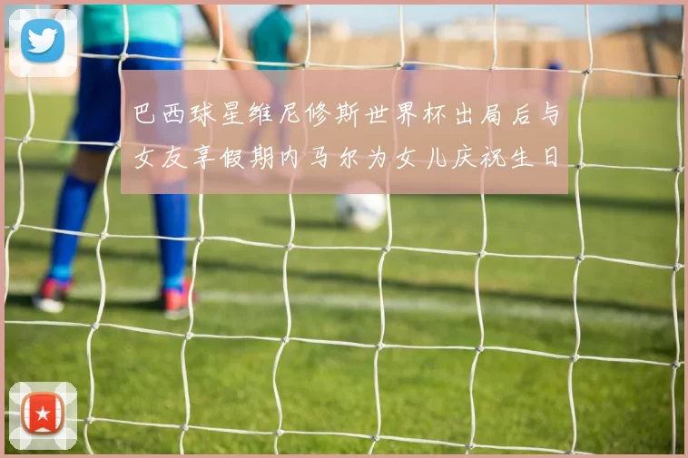 巴西球星维尼修斯世界杯出局后与女友享假期内马尔为女儿庆祝生日
