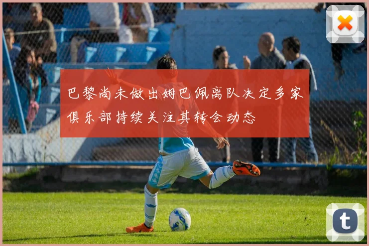 巴黎尚未做出姆巴佩离队决定多家俱乐部持续关注其转会动态