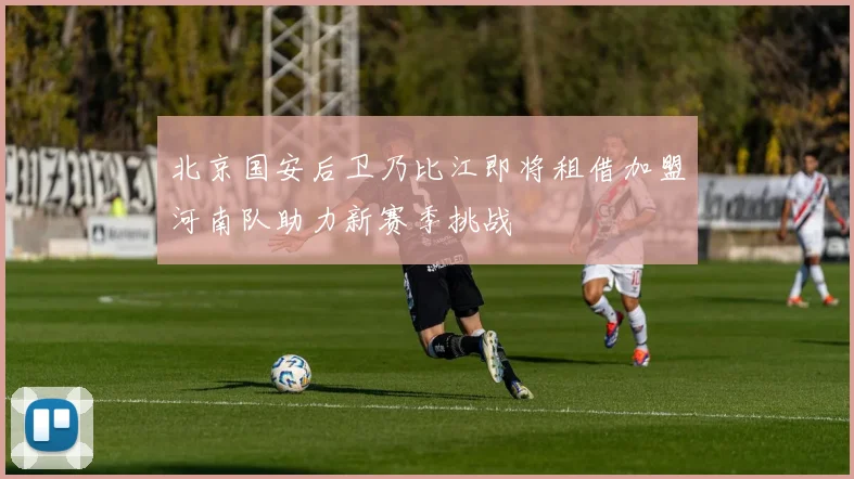 北京国安后卫乃比江即将租借加盟河南队助力新赛季挑战