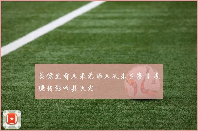 莫德里奇未来悬而未决米兰赛季表现将影响其决定