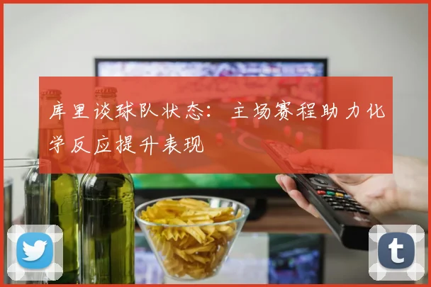 库里谈球队状态：主场赛程助力化学反应提升表现