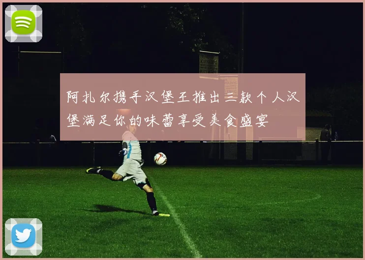 阿扎尔携手汉堡王推出三款个人汉堡满足你的味蕾享受美食盛宴
