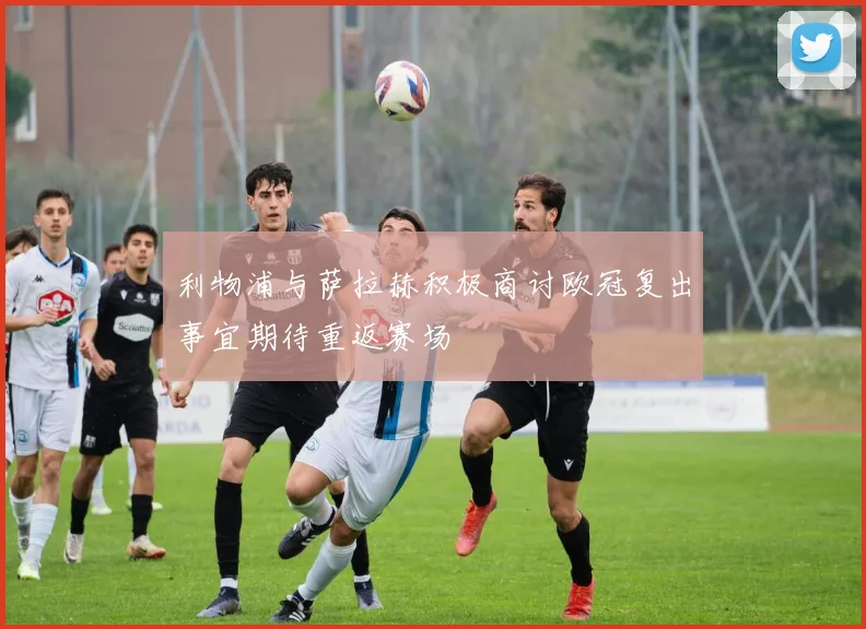 利物浦与萨拉赫积极商讨欧冠复出事宜期待重返赛场
