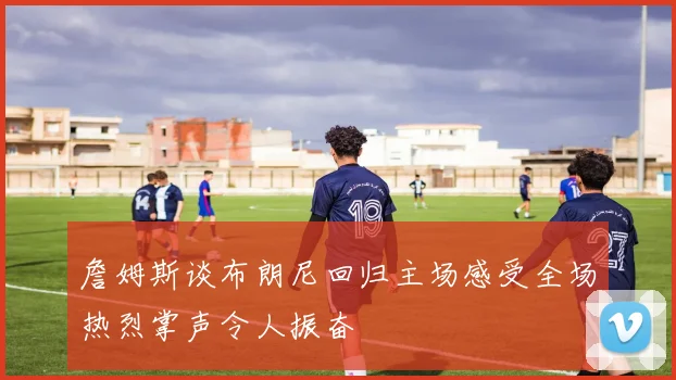 詹姆斯谈布朗尼回归主场感受全场热烈掌声令人振奋