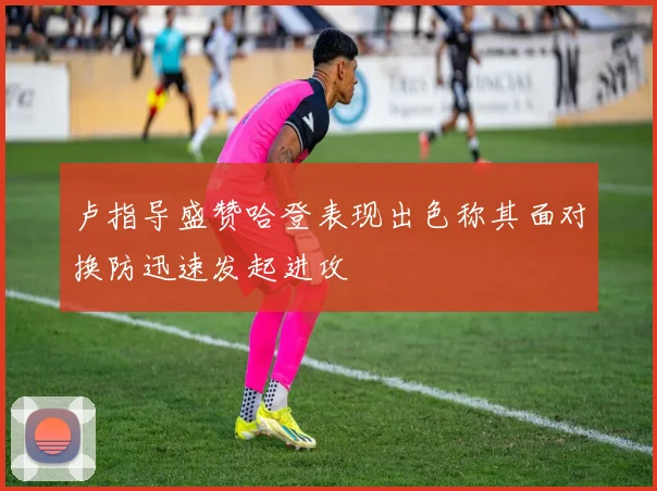卢指导盛赞哈登表现出色称其面对换防迅速发起进攻