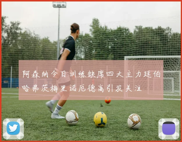 阿森纳今日训练缺席四大主力廷伯哈弗茨梅里诺厄德高引发关注