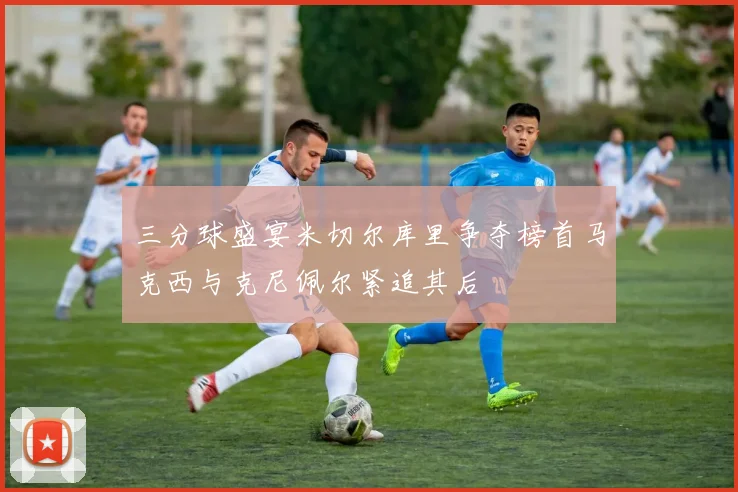 三分球盛宴米切尔库里争夺榜首马克西与克尼佩尔紧追其后