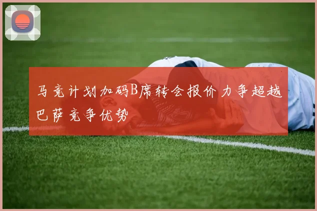 马竞计划加码B席转会报价力争超越巴萨竞争优势