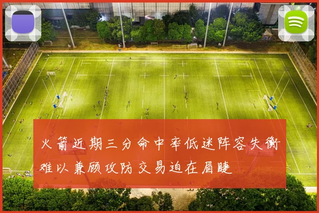 火箭近期三分命中率低迷阵容失衡难以兼顾攻防交易迫在眉睫